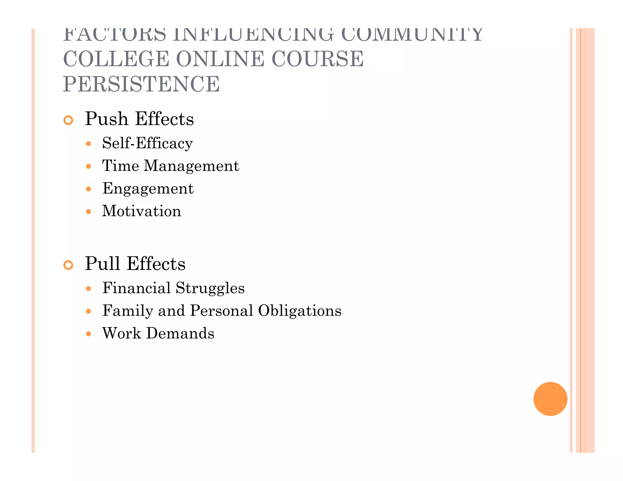 FACTORS INFLUENCING COMMUNITY
COLLEGE ONLINE COURSE
PERSISTENCE
   Push Effects
     Self-Efficacy
     Time Management
     Engagement
     Motivation



   Pull Effects
     Financial Struggles
     Family and Personal Obligations
     Work Demands
 