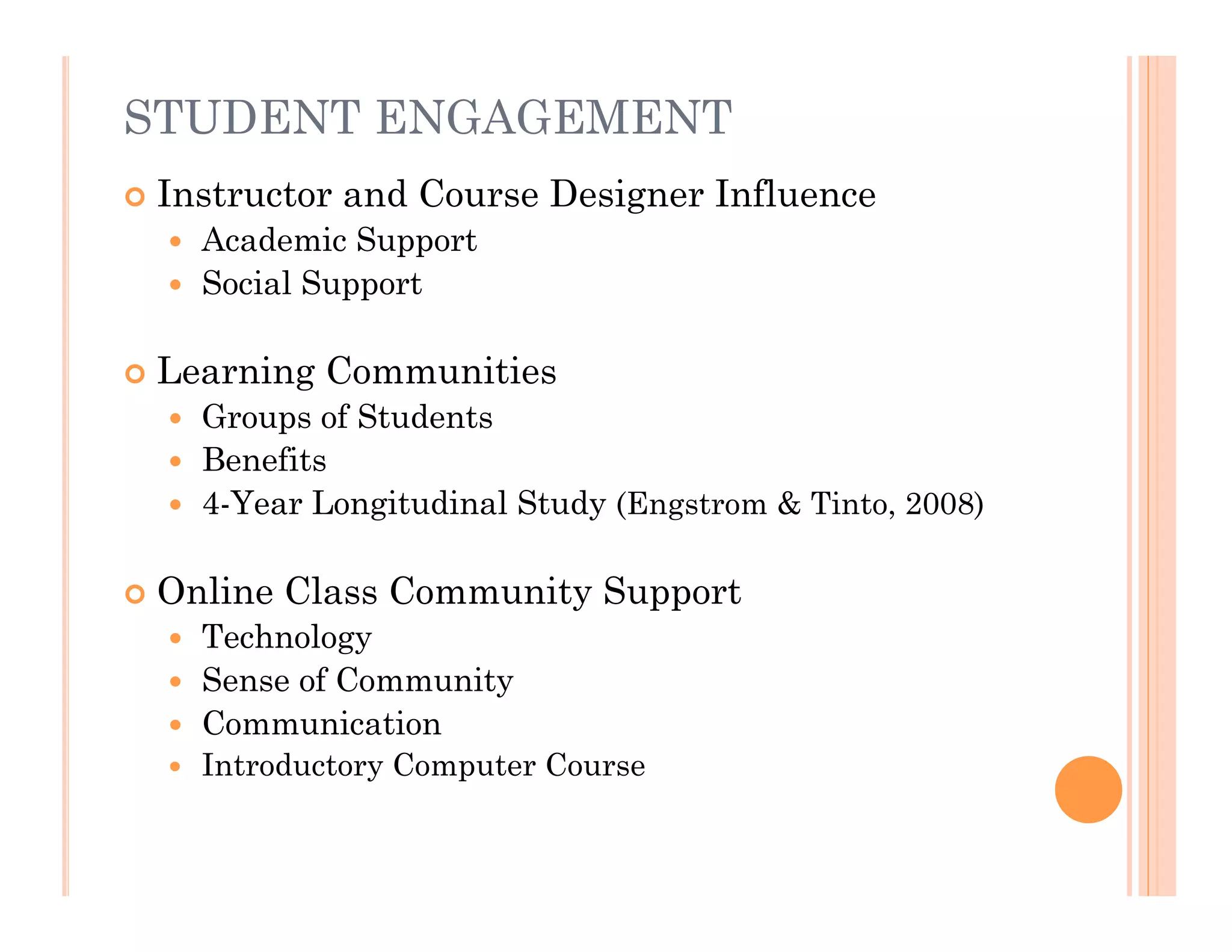 STUDENT ENGAGEMENT
   Instructor and Course Designer Influence
     Academic Support
     Social Support


   Learning Communities
     Groups of Students
     Benefits
     4-Year Longitudinal Study (Engstrom & Tinto, 2008)


   Online Class Community Support
     Technology
     Sense of Community
     Communication
       Introductory Computer Course
 