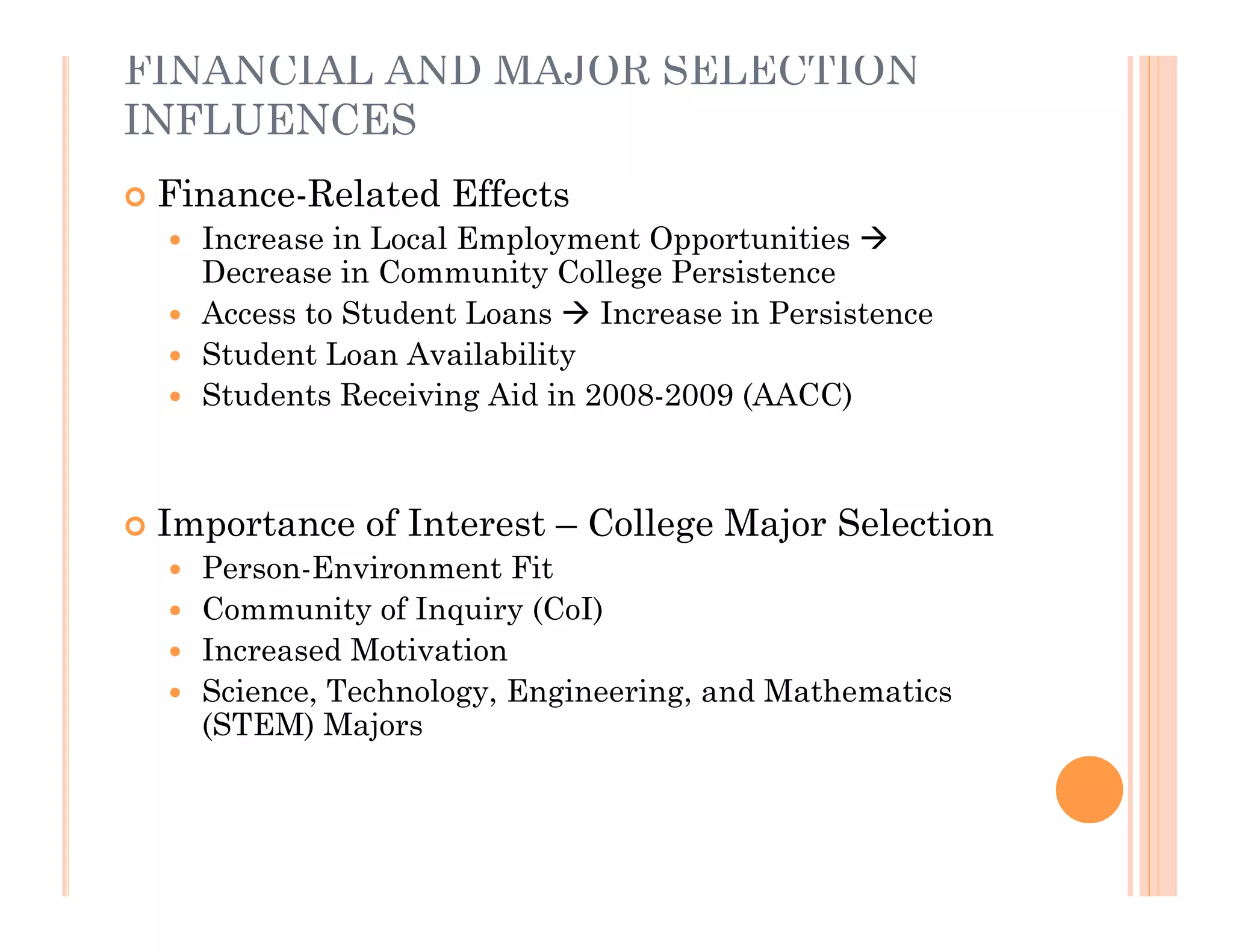 FINANCIAL AND MAJOR SELECTION
INFLUENCES
   Finance-Related Effects
     Increase in Local Employment Opportunities 
      Decrease in Community College Persistence
     Access to Student Loans  Increase in Persistence
     Student Loan Availability
     Students Receiving Aid in 2008-2009 (AACC)




   Importance of Interest – College Major Selection
     Person-Environment Fit
     Community of Inquiry (CoI)
     Increased Motivation
     Science, Technology, Engineering, and Mathematics
      (STEM) Majors
 