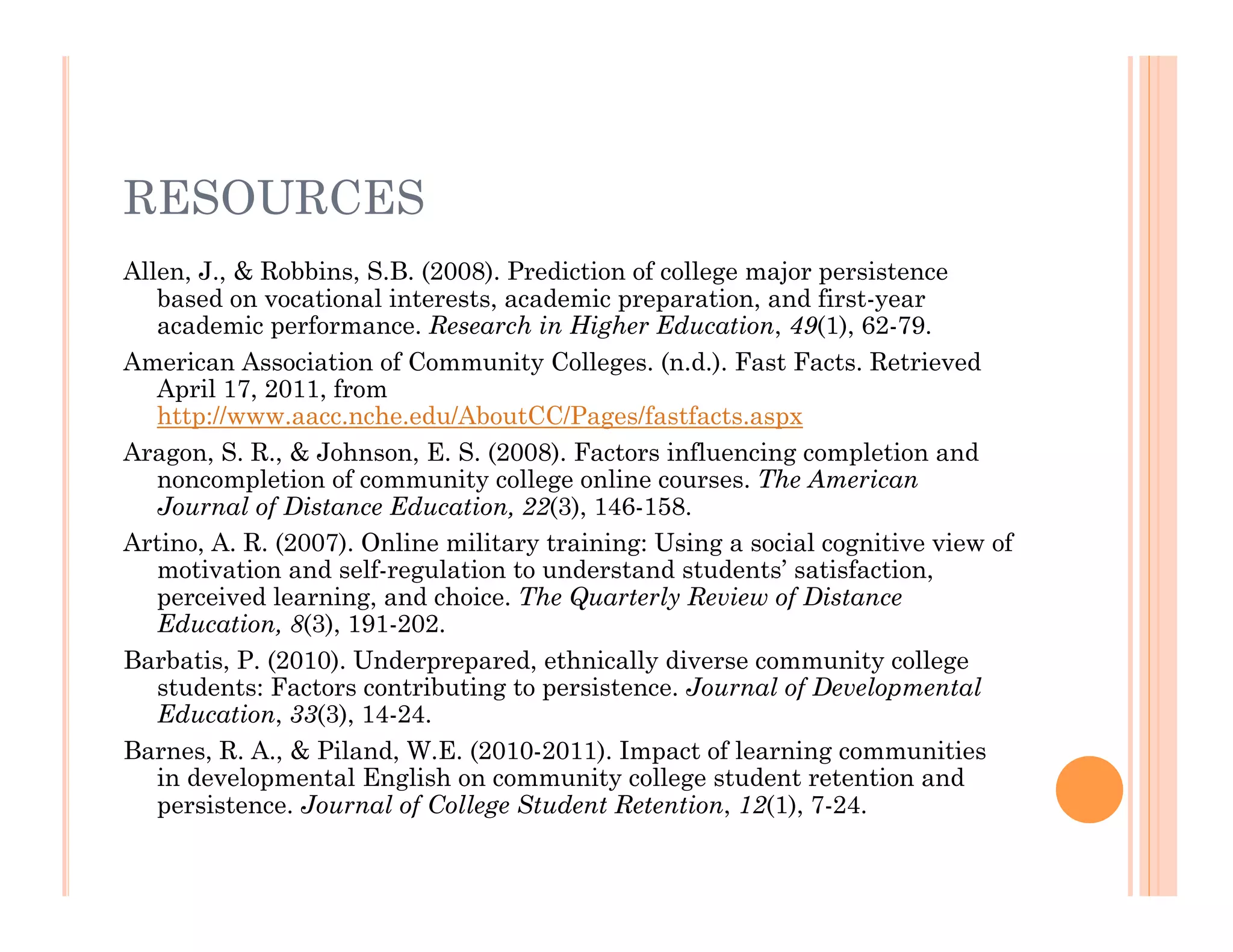 RESOURCES
Allen, J., & Robbins, S.B. (2008). Prediction of college major persistence
   based on vocational interests, academic preparation, and first-year
   academic performance. Research in Higher Education, 49(1), 62-79.
American Association of Community Colleges. (n.d.). Fast Facts. Retrieved
   April 17, 2011, from
   http://www.aacc.nche.edu/AboutCC/Pages/fastfacts.aspx
Aragon, S. R., & Johnson, E. S. (2008). Factors influencing completion and
   noncompletion of community college online courses. The American
   Journal of Distance Education, 22(3), 146-158.
Artino, A. R. (2007). Online military training: Using a social cognitive view of
   motivation and self-regulation to understand students’ satisfaction,
   perceived learning, and choice. The Quarterly Review of Distance
   Education, 8(3), 191-202.
Barbatis, P. (2010). Underprepared, ethnically diverse community college
   students: Factors contributing to persistence. Journal of Developmental
   Education, 33(3), 14-24.
Barnes, R. A., & Piland, W.E. (2010-2011). Impact of learning communities
   in developmental English on community college student retention and
   persistence. Journal of College Student Retention, 12(1), 7-24.
 