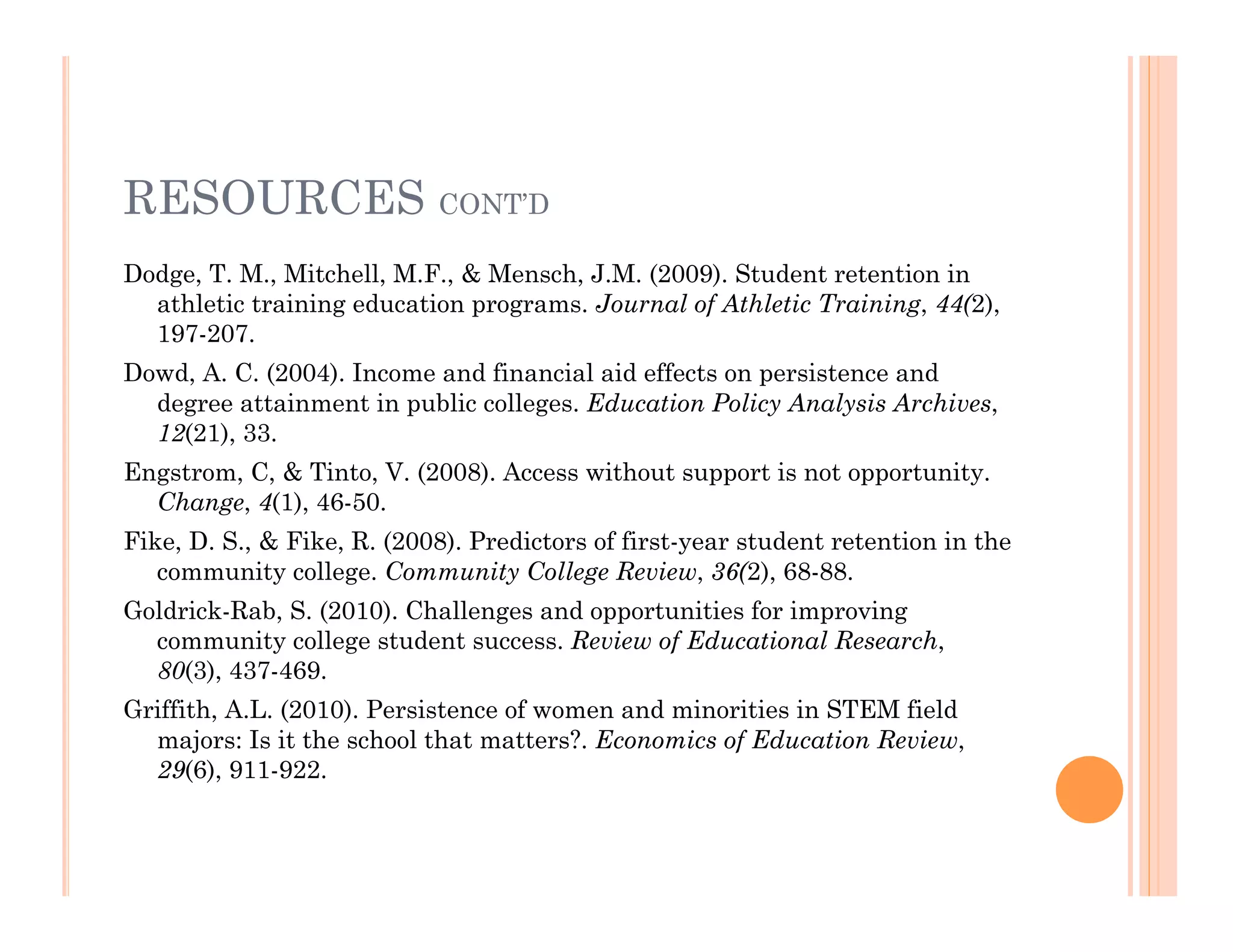 RESOURCES CONT’D
Dodge, T. M., Mitchell, M.F., & Mensch, J.M. (2009). Student retention in
  athletic training education programs. Journal of Athletic Training, 44(2),
  197-207.
Dowd, A. C. (2004). Income and financial aid effects on persistence and
  degree attainment in public colleges. Education Policy Analysis Archives,
  12(21), 33.
Engstrom, C, & Tinto, V. (2008). Access without support is not opportunity.
  Change, 4(1), 46-50.
Fike, D. S., & Fike, R. (2008). Predictors of first-year student retention in the
   community college. Community College Review, 36(2), 68-88.
Goldrick-Rab, S. (2010). Challenges and opportunities for improving
  community college student success. Review of Educational Research,
  80(3), 437-469.
Griffith, A.L. (2010). Persistence of women and minorities in STEM field
  majors: Is it the school that matters?. Economics of Education Review,
  29(6), 911-922.
 