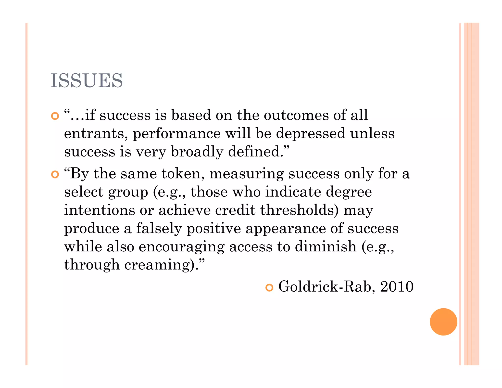 ISSUES
 “…if success is based on the outcomes of all
  entrants, performance will be depressed unless
  success is very broadly defined.”
 “By the same token, measuring success only for a
  select group (e.g., those who indicate degree
  intentions or achieve credit thresholds) may
  produce a falsely positive appearance of success
  while also encouraging access to diminish (e.g.,
  through creaming).”
                                 Goldrick-Rab, 2010
 