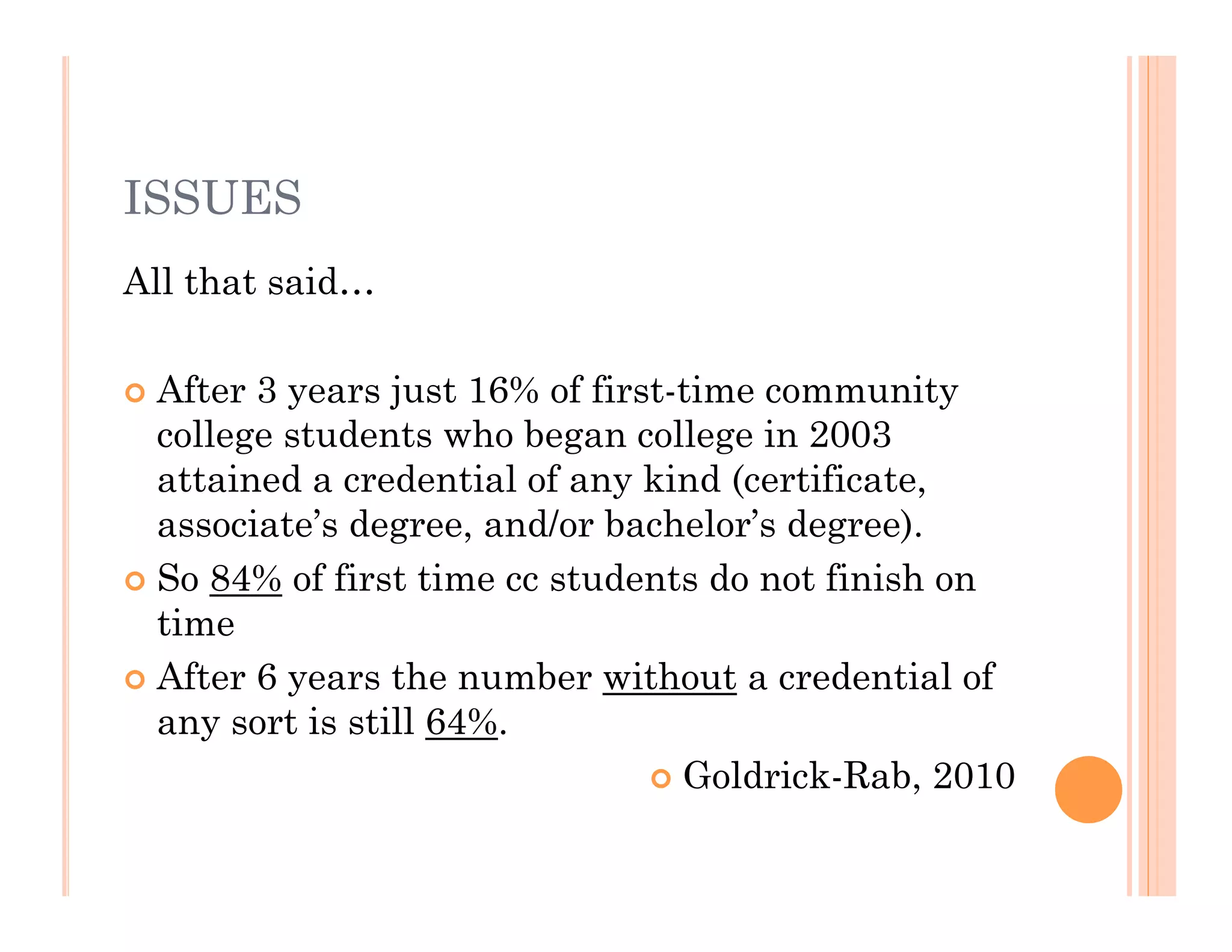 ISSUES
All that said…

 After 3 years just 16% of first-time community
  college students who began college in 2003
  attained a credential of any kind (certificate,
  associate’s degree, and/or bachelor’s degree).
 So 84% of first time cc students do not finish on
  time
 After 6 years the number without a credential of
  any sort is still 64%.
                                 Goldrick-Rab, 2010
 