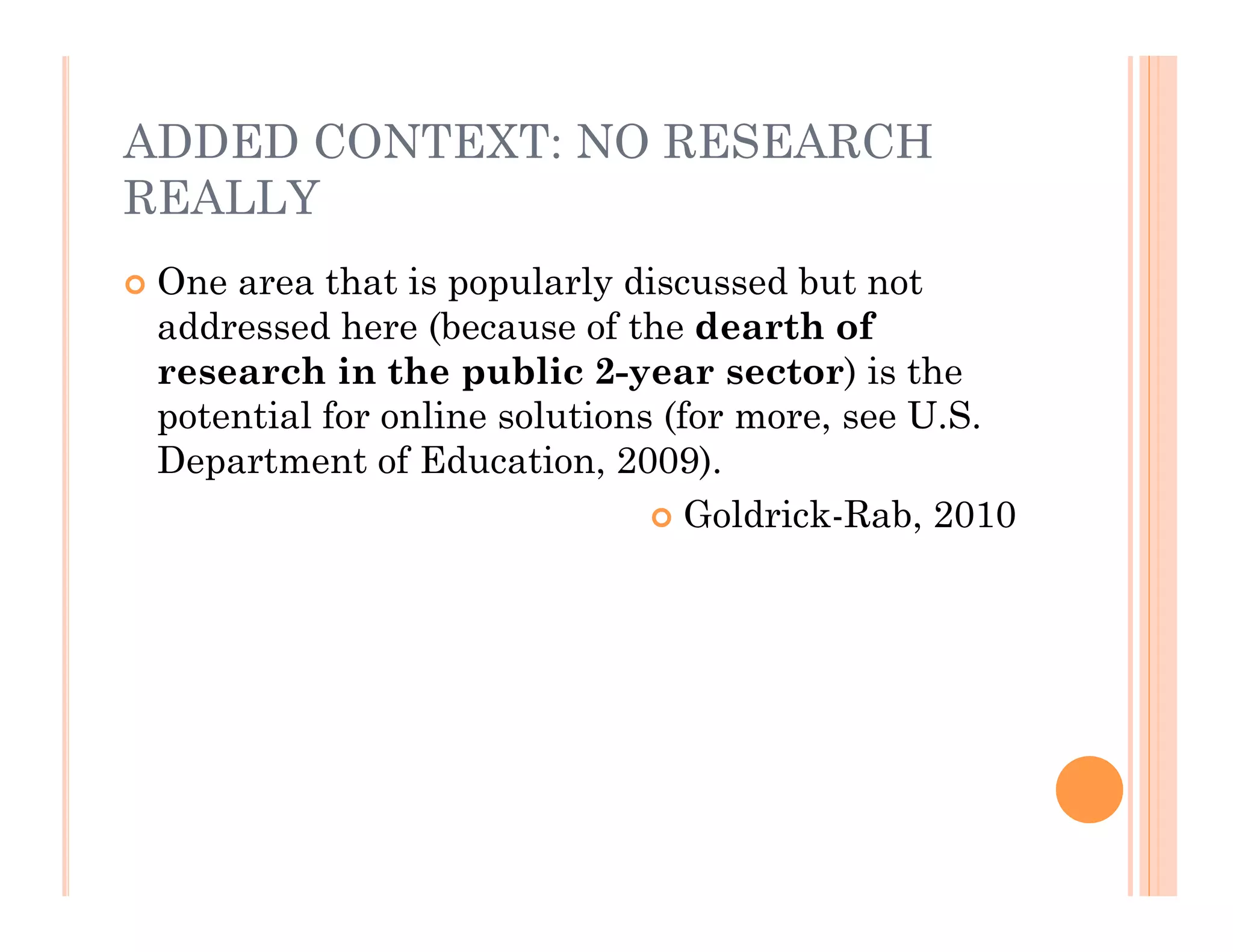 ADDED CONTEXT: NO RESEARCH
REALLY
   One area that is popularly discussed but not
    addressed here (because of the dearth of
    research in the public 2-year sector) is the
    potential for online solutions (for more, see U.S.
    Department of Education, 2009).
                                   Goldrick-Rab, 2010
 