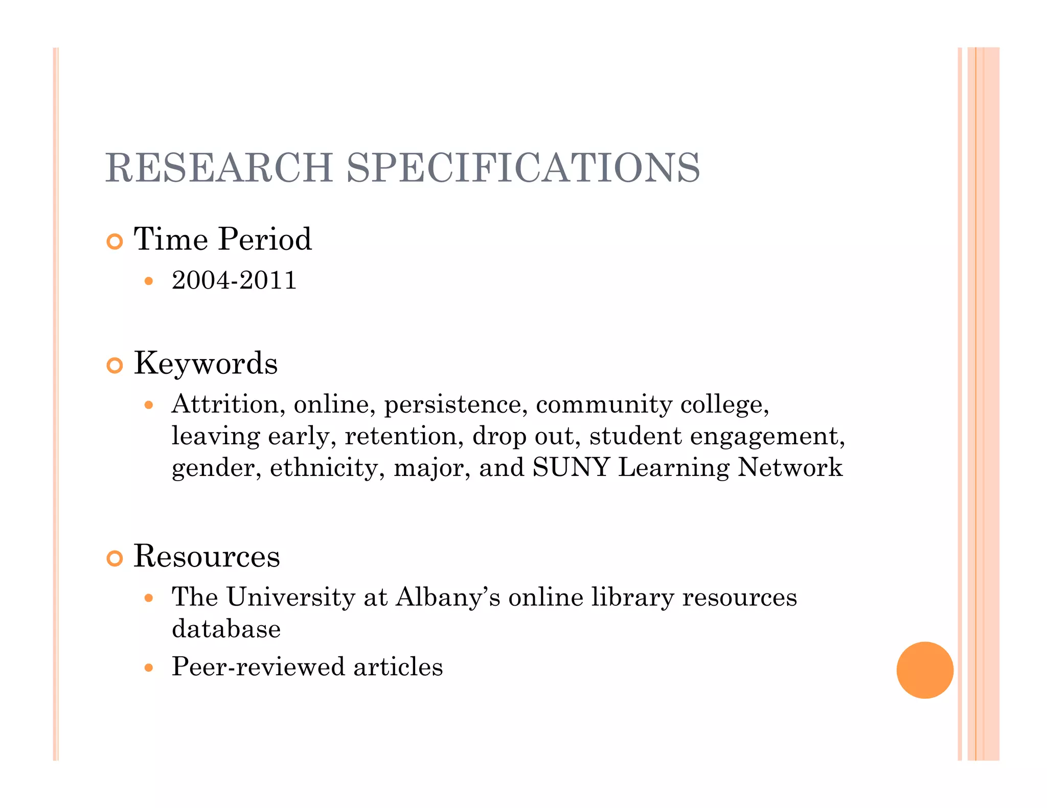 RESEARCH SPECIFICATIONS
   Time Period
       2004-2011


   Keywords
       Attrition, online, persistence, community college,
        leaving early, retention, drop out, student engagement,
        gender, ethnicity, major, and SUNY Learning Network


   Resources
     The University at Albany’s online library resources
      database
     Peer-reviewed articles
 