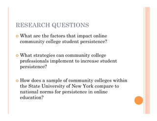RESEARCH QUESTIONS
   What are the factors that impact online
    community college student persistence?

   What strategies can community college
    professionals implement to increase student
    persistence?

   How does a sample of community colleges within
    the State University of New York compare to
    national norms for persistence in online
    education?
 