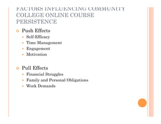 FACTORS INFLUENCING COMMUNITY
COLLEGE ONLINE COURSE
PERSISTENCE
   Push Effects
     Self-Efficacy
     Time Management
     Engagement
     Motivation



   Pull Effects
     Financial Struggles
     Family and Personal Obligations
     Work Demands
 