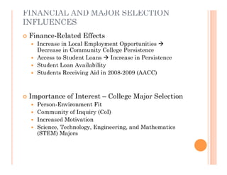 FINANCIAL AND MAJOR SELECTION
INFLUENCES
   Finance-Related Effects
     Increase in Local Employment Opportunities 
      Decrease in Community College Persistence
     Access to Student Loans  Increase in Persistence
     Student Loan Availability
     Students Receiving Aid in 2008-2009 (AACC)




   Importance of Interest – College Major Selection
     Person-Environment Fit
     Community of Inquiry (CoI)
     Increased Motivation
     Science, Technology, Engineering, and Mathematics
      (STEM) Majors
 