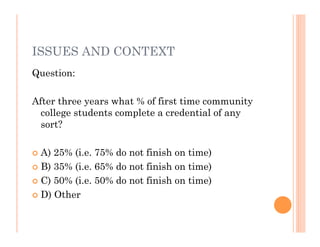 ISSUES AND CONTEXT
Question:

After three years what % of first time community
  college students complete a credential of any
  sort?

 A) 25% (i.e. 75% do not finish on time)
 B) 35% (i.e. 65% do not finish on time)

 C) 50% (i.e. 50% do not finish on time)

 D) Other
 