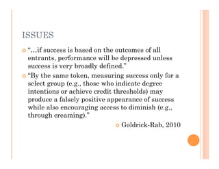 ISSUES
 “…if success is based on the outcomes of all
  entrants, performance will be depressed unless
  success is very broadly defined.”
 “By the same token, measuring success only for a
  select group (e.g., those who indicate degree
  intentions or achieve credit thresholds) may
  produce a falsely positive appearance of success
  while also encouraging access to diminish (e.g.,
  through creaming).”
                                 Goldrick-Rab, 2010
 