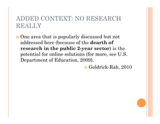 ADDED CONTEXT: NO RESEARCH
REALLY
   One area that is popularly discussed but not
    addressed here (because of the dearth of
    research in the public 2-year sector) is the
    potential for online solutions (for more, see U.S.
    Department of Education, 2009).
                                   Goldrick-Rab, 2010
 