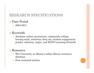 RESEARCH SPECIFICATIONS
   Time Period
       2004-2011


   Keywords
       Attrition, online, persistence, community college,
        leaving early, retention, drop out, student engagement,
        gender, ethnicity, major, and SUNY Learning Network


   Resources
     The University at Albany’s online library resources
      database
     Peer-reviewed articles
 