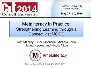 1
Tom Mackey, Ph.D.
Dean
Center for Distance Learning
SUNY Empire State College
Metaliteracy in Practice:
Strengthening Learning through a
Connectivist MOOC
#metaliteracy
Tom Mackey, Trudi Jacobson, Michele Forte,
Jenna Hecker, and Nicola Allain
Friday, May 30 9:15-9:45 MVR G71
 