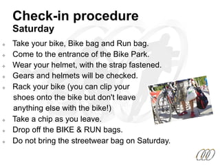 ²  Take your bike, Bike bag and Run bag.
²  Come to the entrance of the Bike Park.
²  Wear your helmet, with the strap fastened.
²  Gears and helmets will be checked.
²  Rack your bike (you can clip your
shoes onto the bike but don't leave
anything else with the bike!)
²  Take a chip as you leave.
²  Drop off the BIKE & RUN bags.
²  Do not bring the streetwear bag on Saturday.
Check-in procedure
Saturday
 