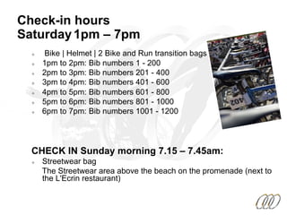Check-in hours
Saturday1pm – 7pm
²  Bike | Helmet | 2 Bike and Run transition bags
²  1pm to 2pm: Bib numbers 1 - 200
²  2pm to 3pm: Bib numbers 201 - 400
²  3pm to 4pm: Bib numbers 401 - 600
²  4pm to 5pm: Bib numbers 601 - 800
²  5pm to 6pm: Bib numbers 801 - 1000
²  6pm to 7pm: Bib numbers 1001 - 1200
CHECK IN Sunday morning 7.15 – 7.45am:
²  Streetwear bag
The Streetwear area above the beach on the promenade (next to
the L'Ecrin restaurant)
 