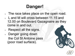 Danger!
²  The race takes place on the open road.
²  L and M will cross between 11.15 and
12.00 on Boulevard Gazagnaire as they
come in and out.
²  Respect all the signs.
²  Danger going down
the Col St Antoine pass
(poor road surface).
 