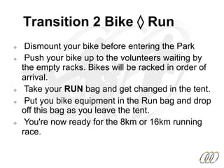 Transition 2 Bike ◊ Run
²  Dismount your bike before entering the Park
²  Push your bike up to the volunteers waiting by
the empty racks. Bikes will be racked in order of
arrival.
²  Take your RUN bag and get changed in the tent.
²  Put you bike equipment in the Run bag and drop
off this bag as you leave the tent.
²  You're now ready for the 8km or 16km running
race.
 