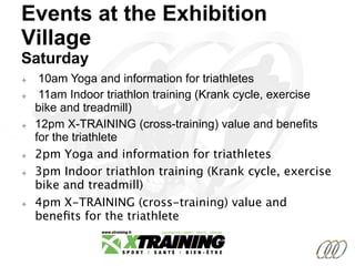 Events at the Exhibition
Village
Saturday
²  10am Yoga and information for triathletes
²  11am Indoor triathlon training (Krank cycle, exercise
bike and treadmill)
²  12pm X-TRAINING (cross-training) value and benefits
for the triathlete
²  2pm Yoga and information for triathletes
²  3pm Indoor triathlon training (Krank cycle, exercise
bike and treadmill)
²  4pm X-TRAINING (cross-training) value and
beneﬁts for the triathlete

 