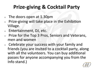 ²  	
  The	
  doors	
  open	
  at	
  1.30pm	
  
²  	
  Prize-­‐giving	
  will	
  take	
  place	
  in	
  the	
  Exhibi8on	
  
Village.	
  
²  	
  Entertainment,	
  DJ,	
  etc.	
  	
  
²  	
  Prize	
  for	
  the	
  Top	
  3	
  Pros,	
  Seniors	
  and	
  Veterans,	
  
men	
  and	
  women	
  
²  	
  Celebrate	
  your	
  success	
  with	
  your	
  family	
  and	
  
friends	
  (you	
  are	
  invited	
  to	
  a	
  cocktail	
  party,	
  along	
  
with	
  all	
  the	
  volunteers.	
  You	
  can	
  buy	
  addi8onal	
  
passes	
  for	
  anyone	
  accompanying	
  you	
  from	
  the	
  
Info	
  stand.)	
  
Prize-­‐giving	
  &	
  Cocktail	
  Party	
  
 