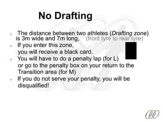 No Drafting
²  The distance between two athletes (Drafting zone)
is 3m wide and 7m long, (front tyre to rear tyre)
²  If you enter this zone,
you will receive a black card.
²  You will have to do a penalty lap (for L)
or go to the penalty box on your return to the
Transition area (for M)
²  If you do not serve your penalty, you will be
disqualified!
 