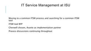 IT Service Management at ISU
Moving to a common ITSM process and searching for a common ITSM
tool
ITSM tool RFP
Cherwell chosen, Avante as implementation partner
Process discussions continuing throughout
 