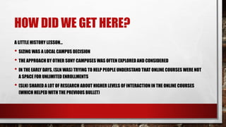 HOW DID WE GET HERE?
A LITTLE HISTORY LESSON…
• SIZING WAS A LOCAL CAMPUS DECISION
• THE APPROACH BY OTHER SUNY CAMPUSES WAS OFTEN EXPLORED AND CONSIDERED
• IN THE EARLY DAYS, (SLN WAS) TRYING TO HELP PEOPLE UNDERSTAND THAT ONLINE COURSES WERE NOT
A SPACE FOR UNLIMITED ENROLLMENTS
• (SLN) SHARED A LOT OF RESEARCH ABOUT HIGHER LEVELS OF INTERACTION IN THE ONLINE COURSES
(WHICH HELPED WITH THE PREVIOUS BULLET)
 