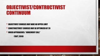 OBJECTIVIST/CONTRUCTIVIST
CONTINUUM
• OBJECTIVIST COURSES MAY HAVE NO UPPER LIMIT
• CONSTRUCTIVIST COURSES MAY BE OPTIMIZED AT 20
• MIXED APPROACHES: “JUDGEMENT CALL”
(TAFT, 2010)
 