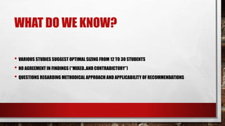 WHAT DO WE KNOW?
• VARIOUS STUDIES SUGGEST OPTIMAL SIZING FROM 12 TO 30 STUDENTS
• NO AGREEMENT IN FINDINGS (“MIXED..AND CONTRADICTORY”)
• QUESTIONS REGARDING METHODICAL APPROACH AND APPLICABILITY OF RECOMMENDATIONS
 