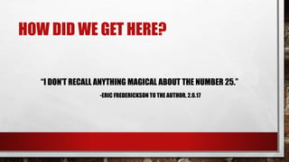 HOW DID WE GET HERE?
“I DON’T RECALL ANYTHING MAGICAL ABOUT THE NUMBER 25.”
-ERIC FREDERICKSON TO THE AUTHOR, 2.6.17
 