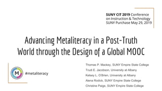 Advancing Metaliteracy in a Post-Truth
World through the Design of a Global MOOC
#metaliteracy
Thomas P. Mackey, SUNY Empire State College
Trudi E. Jacobson, University at Albany
Kelsey L. O’Brien, University at Albany
Alena Rodick, SUNY Empire State College
Christine Paige, SUNY Empire State College
SUNY CIT 2019 Conference
on Instruction & Technology
SUNY Purchase May 29, 2019
 