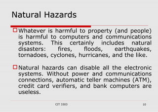 NNaattuurraall HHaazzaarrddss 
Whatever is harmful to property (and people) 
is harmful to computers and communications 
systems. This certainly includes natural 
disasters: fires, floods, earthquakes, 
tornadoes, cyclones, hurricanes, and the like. 
Natural hazards can disable all the electronic 
systems. Without power and communications 
connections, automatic teller machines (ATM), 
credit card verifiers, and bank computers are 
useless. 
CIT 3303 10 
 