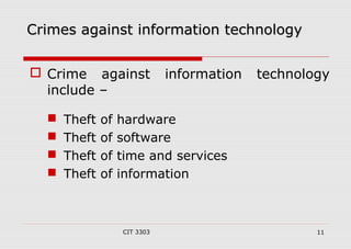 Crimes aaggaaiinnsstt iinnffoorrmmaattiioonn tteecchhnnoollooggyy 
 Crime against information technology 
include – 
 Theft of hardware 
 Theft of software 
 Theft of time and services 
 Theft of information 
CIT 3303 11 
 