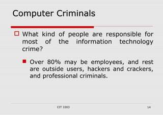 CCoommppuutteerr CCrriimmiinnaallss 
 What kind of people are responsible for 
most of the information technology 
crime? 
 Over 80% may be employees, and rest 
are outside users, hackers and crackers, 
and professional criminals. 
CIT 3303 14 
 