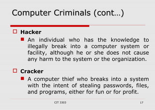 CCoommppuutteerr CCrriimmiinnaallss ((ccoonntt……)) 
CIT 3303 17 
 Hacker 
 An individual who has the knowledge to 
illegally break into a computer system or 
facility, although he or she does not cause 
any harm to the system or the organization. 
 Cracker 
 A computer thief who breaks into a system 
with the intent of stealing passwords, files, 
and programs, either for fun or for profit. 
 