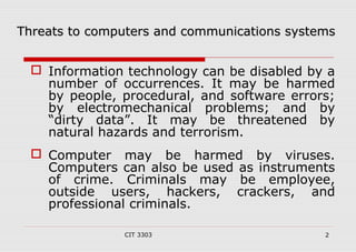 t Threats too ccoommppuutteerrss aanndd ccoommmmuunniiccaattiioonnss ssyysstteemmss 
 Information technology can be disabled by a 
number of occurrences. It may be harmed 
by people, procedural, and software errors; 
by electromechanical problems; and by 
“dirty data”. It may be threatened by 
natural hazards and terrorism. 
 Computer may be harmed by viruses. 
Computers can also be used as instruments 
of crime. Criminals may be employee, 
outside users, hackers, crackers, and 
professional criminals. 
CIT 3303 2 
 