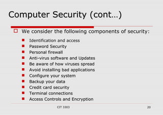 CCoommppuutteerr SSeeccuurriittyy ((ccoonntt……)) 
 We consider the following components of security: 
 Identification and access 
 PPaasssswwoorrdd SSeeccuurriittyy 
 PPeerrssoonnaall ffiirreewwaallll 
 AAnnttii--vviirruuss ssooffttwwaarree aanndd UUppddaatteess 
 BBee aawwaarree ooff hhooww vviirruusseess sspprreeaadd 
 AAvvooiidd iinnssttaalllliinngg bbaadd aapppplliiccaattiioonnss 
 CCoonnffiigguurree yyoouurr ssyysstteemm 
 BBaacckkuupp yyoouurr ddaattaa 
 CCrreeddiitt ccaarrdd sseeccuurriittyy 
 TTeerrmmiinnaall ccoonnnneeccttiioonnss 
 AAcccceessss CCoonnttrroollss aanndd EEnnccrryyppttiioonn 
CIT 3303 20 
 