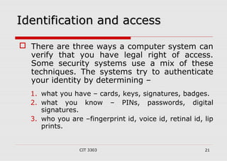 IIddeennttiiffiiccaattiioonn aanndd aacccceessss 
 There are three ways a computer system can 
verify that you have legal right of access. 
Some security systems use a mix of these 
techniques. The systems try to authenticate 
your identity by determining – 
1. what you have – cards, keys, signatures, badges. 
2. what you know – PINs, passwords, digital 
CIT 3303 21 
signatures. 
3. who you are –fingerprint id, voice id, retinal id, lip 
prints. 
 