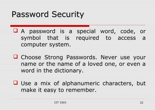 PPaasssswwoorrdd SSeeccuurriittyy 
 A password is a special word, code, or 
symbol that is required to access a 
computer system. 
 Choose Strong Passwords. Never use your 
name or the name of a loved one, or even a 
word in the dictionary. 
 Use a mix of alphanumeric characters, but 
make it easy to remember. 
CIT 3303 22 
 
