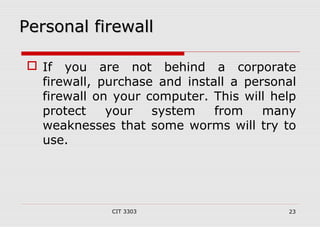 PPeerrssoonnaall ffiirreewwaallll 
 If you are not behind a corporate 
firewall, purchase and install a personal 
firewall on your computer. This will help 
protect your system from many 
weaknesses that some worms will try to 
use. 
CIT 3303 23 
 