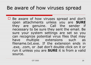 BBee aawwaarree ooff hhooww vviirruusseess sspprreeaadd 
 Be aware of how viruses spread and don't 
open attachments unless you are SURE 
they are genuine. Call the sender if 
necessary to be sure they sent the email. Be 
sure your system settings are set so you 
can recognize potential virus files that may 
have multiple extensions such as 
filename.txt.exe. If the extension ends in 
.exe, .com, or .bat don't double click on it or 
run it unless you are SURE it is from a valid 
source. 
CIT 3303 25 
 