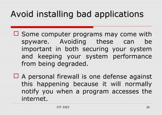 AAvvooiidd iinnssttaalllliinngg bbaadd aapppplliiccaattiioonnss 
 Some computer programs may come with 
spyware. Avoiding these can be 
important in both securing your system 
and keeping your system performance 
from being degraded. 
 A personal firewall is one defense against 
this happening because it will normally 
notify you when a program accesses the 
internet. 
CIT 3303 26 
 