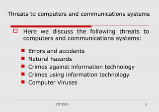 t Threats too ccoommppuutteerrss aanndd ccoommmmuunniiccaattiioonnss ssyysstteemmss 
 Here we discuss the following threats to 
computers and communications systems: 
 Errors and accidents 
 Natural hazards 
 Crimes against information technology 
 Crimes using information technology 
 Computer Viruses 
CIT 3303 3 
 