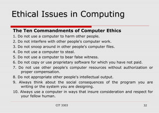 EEtthhiiccaall IIssssuueess iinn CCoommppuuttiinngg 
The Ten Commandments of Computer Ethics 
1. Do not use a computer to harm other people. 
2. Do not interfere with other people's computer work. 
3. Do not snoop around in other people's computer files. 
4. Do not use a computer to steal. 
5. Do not use a computer to bear false witness. 
6. Do not copy or use proprietary software for which you have not paid. 
7. Do not use other people's computer resources without authorization or 
proper compensation. 
8. Do not appropriate other people's intellectual output. 
9. Always think about the social consequences of the program you are 
writing or the system you are designing. 
10. Always use a computer in ways that insure consideration and respect for 
your fellow human. 
CIT 3303 32 
 