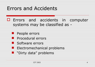 EErrrroorrss aanndd AAcccciiddeennttss 
 Errors and accidents in computer 
systems may be classified as - 
 People errors 
 Procedural errors 
 Software errors 
 Electromechanical problems 
 “Dirty data” problems 
CIT 3303 4 
 