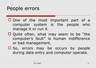 PPeeooppllee eerrrroorrss 
 One of the most important part of a 
computer system is the people who 
manage it or run it. 
 Quite often, what may seem to be “the 
computer’s fault” is human indifference 
or bad management. 
 So, errors may be occurs by people 
during data entry and computer operate. 
CIT 3303 5 
 