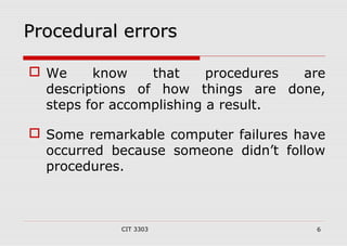 PPrroocceedduurraall eerrrroorrss 
 We know that procedures are 
descriptions of how things are done, 
steps for accomplishing a result. 
 Some remarkable computer failures have 
occurred because someone didn’t follow 
procedures. 
CIT 3303 6 
 
