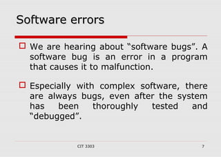 SSooffttwwaarree eerrrroorrss 
 We are hearing about “software bugs”. A 
software bug is an error in a program 
that causes it to malfunction. 
 Especially with complex software, there 
are always bugs, even after the system 
has been thoroughly tested and 
“debugged”. 
CIT 3303 7 
 