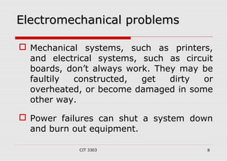 EElleeccttrroommeecchhaanniiccaall pprroobblleemmss 
 Mechanical systems, such as printers, 
and electrical systems, such as circuit 
boards, don’t always work. They may be 
faultily constructed, get dirty or 
overheated, or become damaged in some 
other way. 
 Power failures can shut a system down 
and burn out equipment. 
CIT 3303 8 
 