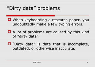 ““DDiirrttyy ddaattaa”” pprroobblleemmss 
 When keyboarding a research paper, you 
undoubtedly make a few typing errors. 
 A lot of problems are caused by this kind 
of “dirty data”. 
 “Dirty data” is data that is incomplete, 
outdated, or otherwise inaccurate. 
CIT 3303 9 
 