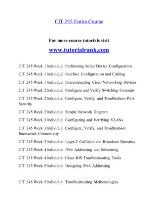 CIT 245 Entire Course
For more course tutorials visit
www.tutorialrank.com
CIT 245 Week 1 Individual Performing Initial Device Configuration
CIT 245 Week 1 Individual Interface Configuration and Cabling
CIT 245 Week 1 Individual Interconnecting Cisco Networking Devices
CIT 245 Week 2 Individual Configure and Verify Switching Concepts
CIT 245 Week 2 Individual Configure, Verify, and Troubleshoot Port
Security
CIT 245 Week 2 Individual Simple Network Diagram
CIT 245 Week 3 Individual Configuring and Verifying VLANs
CIT 245 Week 3 Individual Configure, Verify, and Troubleshoot
Interswitch Connectivity
CIT 245 Week 3 Individual Layer-2 Collision and Broadcast Domains
CIT 245 Week 4 Individual IPv4 Addressing and Subnetting
CIT 245 Week 4 Individual Cisco IOS Troubleshooting Tools
CIT 245 Week 5 Individual Designing IPv4 Addressing
CIT 245 Week 5 Individual Troubleshooting Methodologies
 